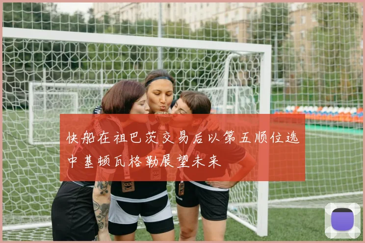 快船在祖巴茨交易后以第五顺位选中基顿瓦格勒展望未来