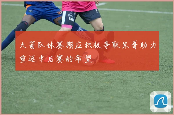 火箭队休赛期应积极争取朱哥助力重返季后赛的希望