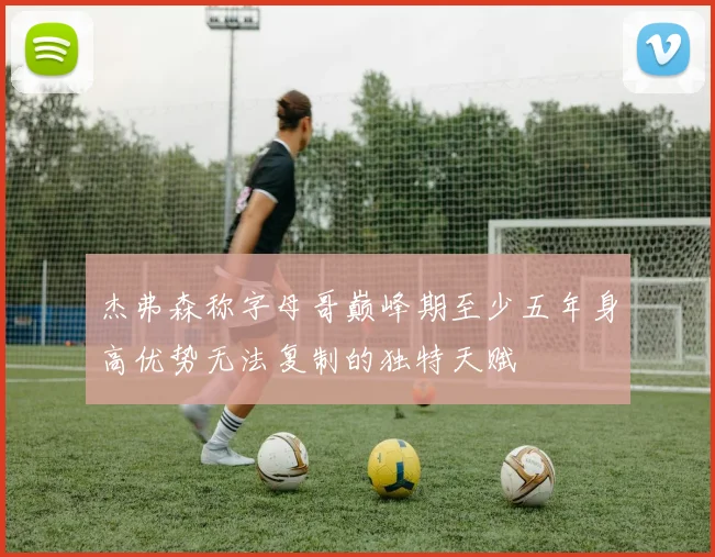 杰弗森称字母哥巅峰期至少五年身高优势无法复制的独特天赋