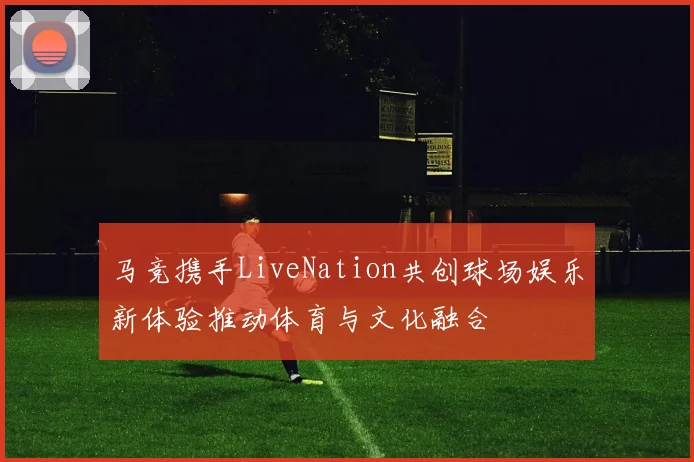 马竞携手LiveNation共创球场娱乐新体验推动体育与文化融合