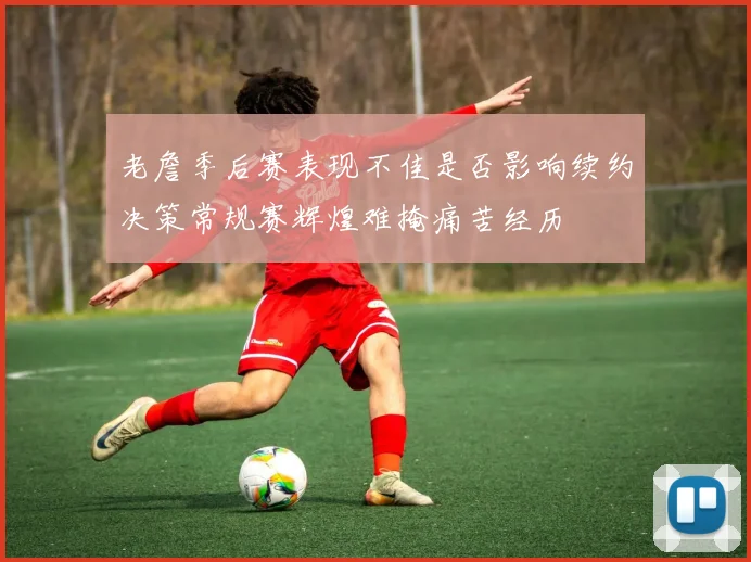 老詹季后赛表现不佳是否影响续约决策常规赛辉煌难掩痛苦经历