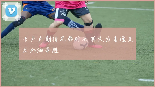 卡卢卢期待兄弟对决明天为南通支云加油争胜