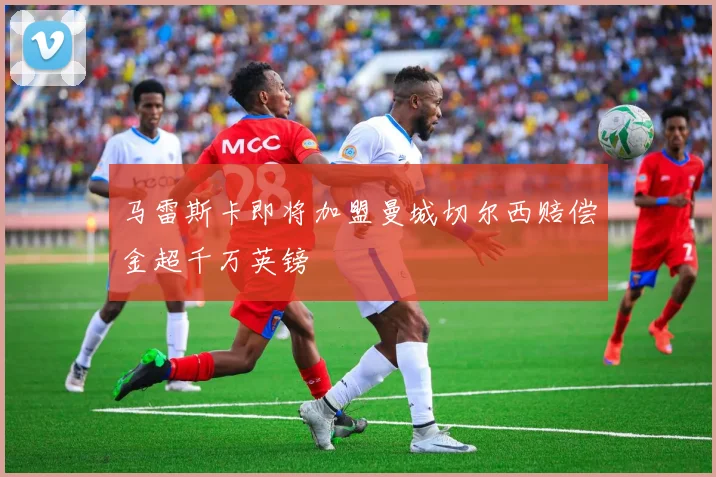 马雷斯卡即将加盟曼城切尔西赔偿金超千万英镑