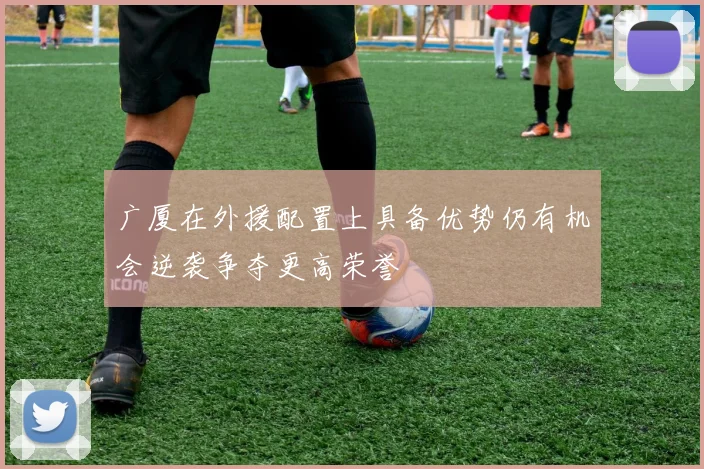 广厦在外援配置上具备优势仍有机会逆袭争夺更高荣誉
