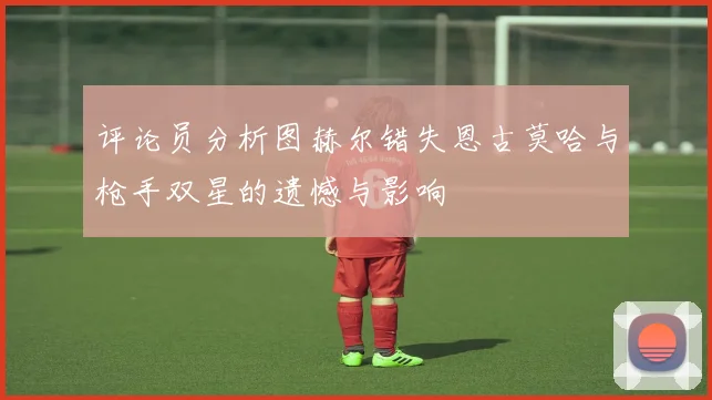 评论员分析图赫尔错失恩古莫哈与枪手双星的遗憾与影响