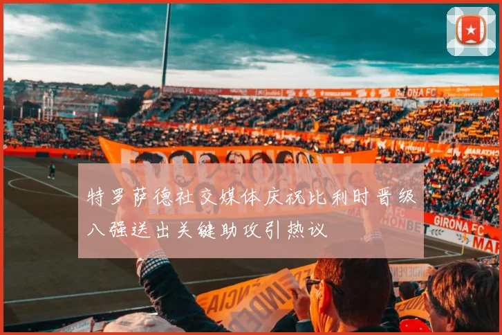 特罗萨德社交媒体庆祝比利时晋级八强送出关键助攻引热议