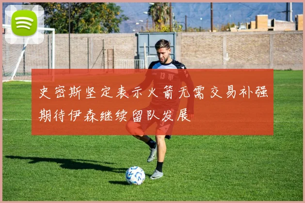 史密斯坚定表示火箭无需交易补强期待伊森继续留队发展