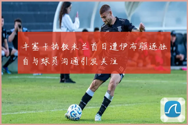 丰塞卡执教米兰首日遭伊布驱逐独自与球员沟通引发关注