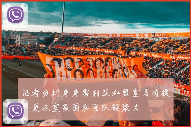 记者分析库库雷利亚加盟皇马将提升更衣室氛围和团队凝聚力