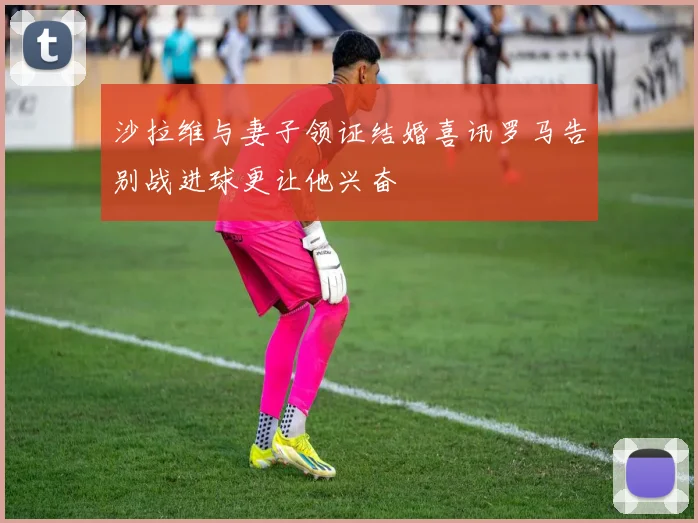 沙拉维与妻子领证结婚喜讯罗马告别战进球更让他兴奋