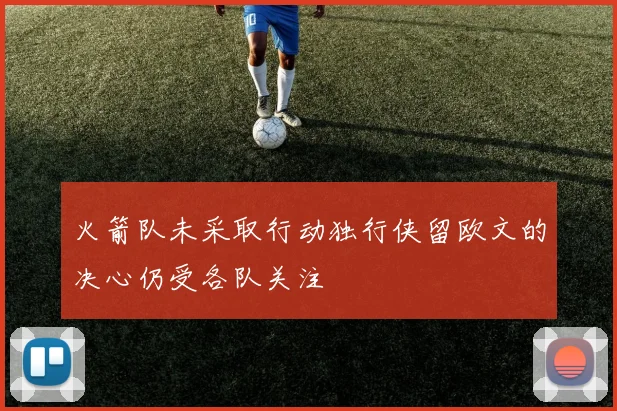 火箭队未采取行动独行侠留欧文的决心仍受各队关注