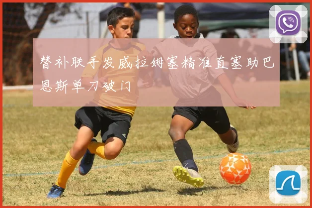 替补联手发威拉姆塞精准直塞助巴恩斯单刀破门