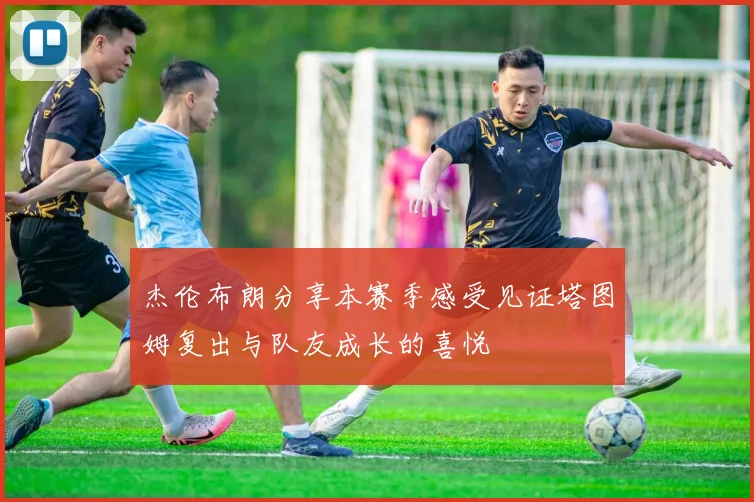 杰伦布朗分享本赛季感受见证塔图姆复出与队友成长的喜悦