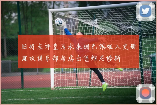 旧将点评皇马未来姆巴佩难入史册建议俱乐部考虑出售维尼修斯