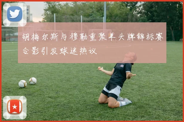胡梅尔斯与穆勒重聚羊头牌锦标赛合影引发球迷热议