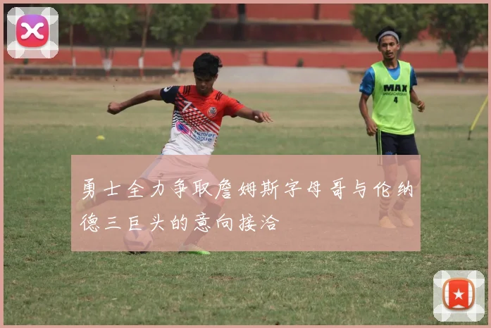 勇士全力争取詹姆斯字母哥与伦纳德三巨头的意向接洽