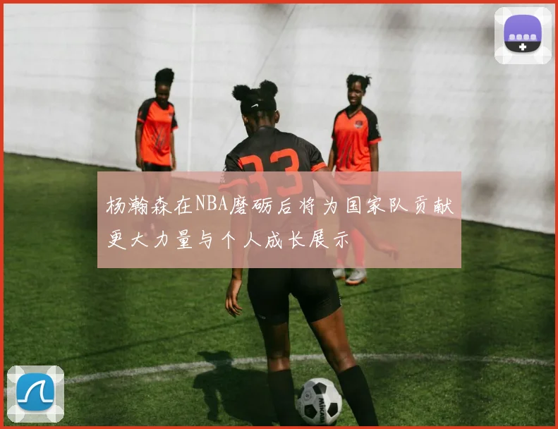 杨瀚森在NBA磨砺后将为国家队贡献更大力量与个人成长展示
