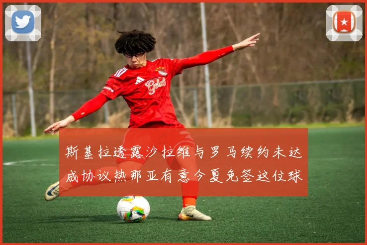 斯基拉透露沙拉维与罗马续约未达成协议热那亚有意今夏免签这位球员