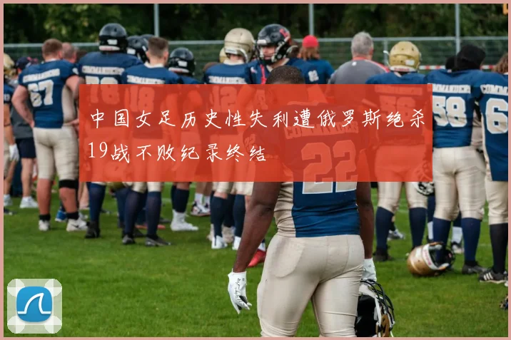 中国女足历史性失利遭俄罗斯绝杀19战不败纪录终结