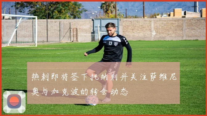热刺即将签下托纳利并关注萨维尼奥与加克波的转会动态