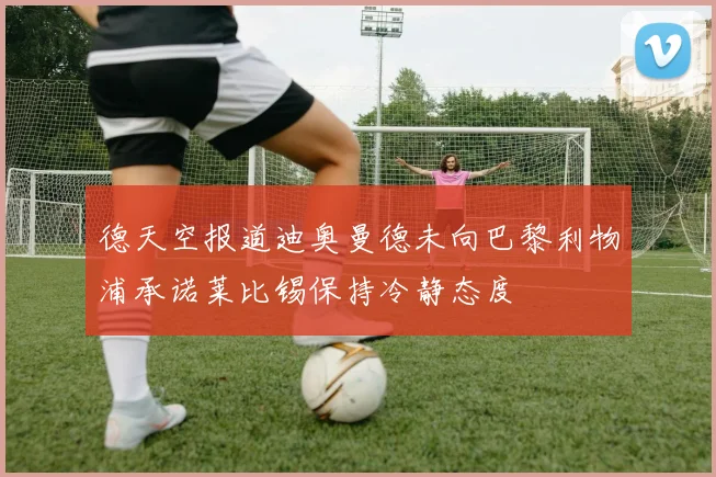 德天空报道迪奥曼德未向巴黎利物浦承诺莱比锡保持冷静态度