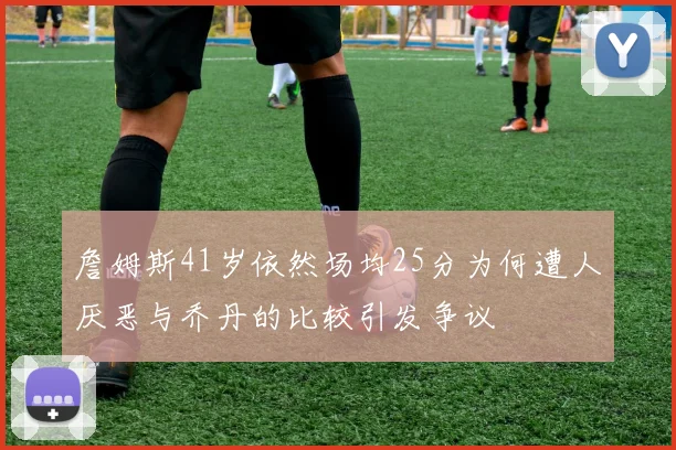 詹姆斯41岁依然场均25分为何遭人厌恶与乔丹的比较引发争议