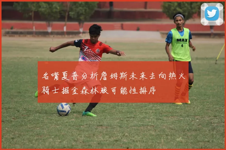 名嘴夏普分析詹姆斯未来去向热火骑士掘金森林狼可能性排序