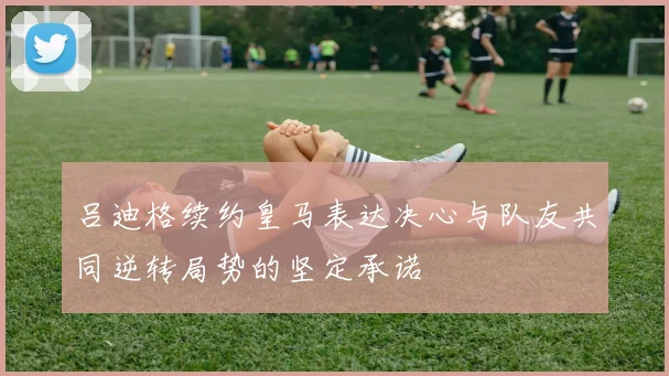 吕迪格续约皇马表达决心与队友共同逆转局势的坚定承诺