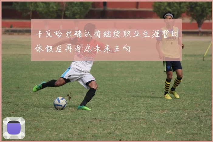 卡瓦哈尔确认将继续职业生涯暂时休假后再考虑未来去向