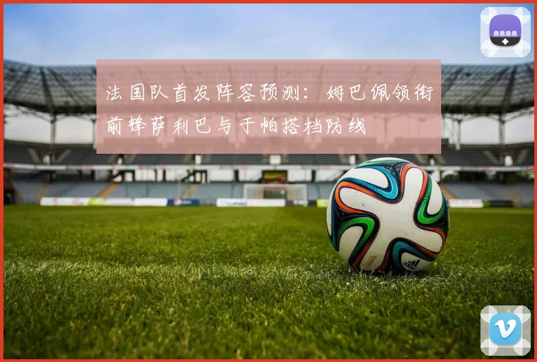 法国队首发阵容预测：姆巴佩领衔前锋萨利巴与于帕搭档防线