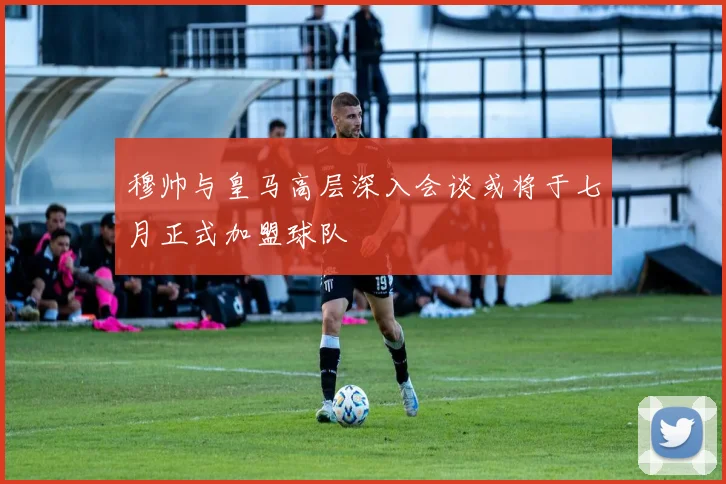 穆帅与皇马高层深入会谈或将于七月正式加盟球队