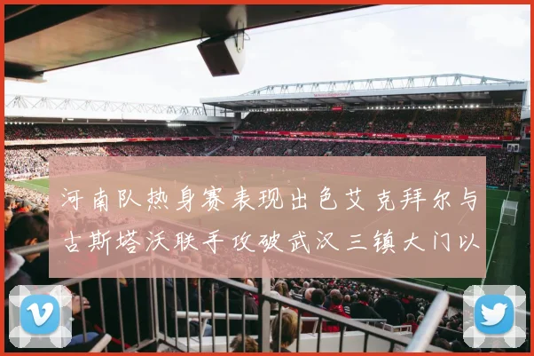 河南队热身赛表现出色艾克拜尔与古斯塔沃联手攻破武汉三镇大门以2-0获胜